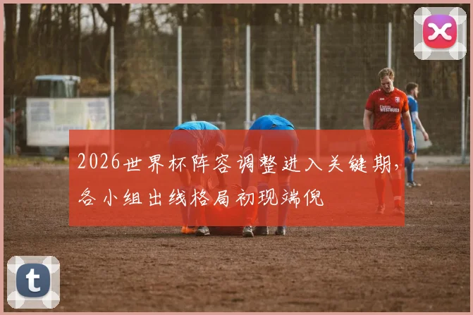 2026世界杯阵容调整进入关键期，各小组出线格局初现端倪
