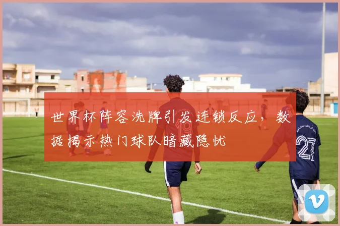世界杯阵容洗牌引发连锁反应，数据揭示热门球队暗藏隐忧