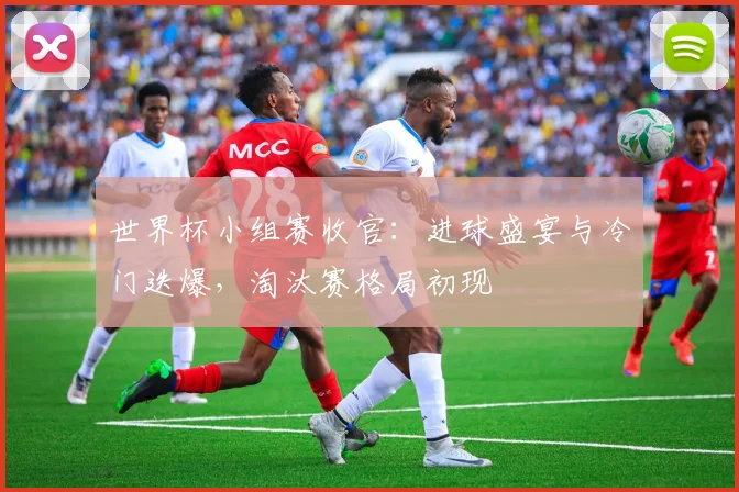 世界杯小组赛收官：进球盛宴与冷门迭爆，淘汰赛格局初现