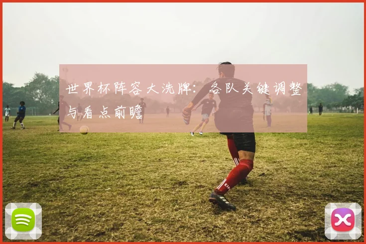 世界杯阵容大洗牌：各队关键调整与看点前瞻