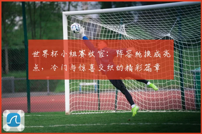 世界杯小组赛收官：阵容轮换成亮点，冷门与惊喜交织的精彩篇章